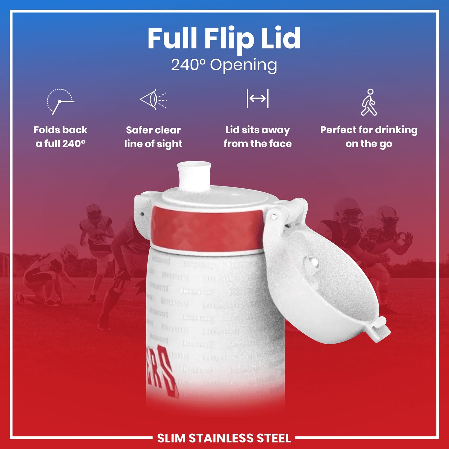 A slim stainless steel water bottle with a full flip lid, opening 240°, is shown against a backdrop of blurred football players. The lid folds back for safer, unobstructed drinking, and sits away from the face. It’s perfect for on-the-go use.