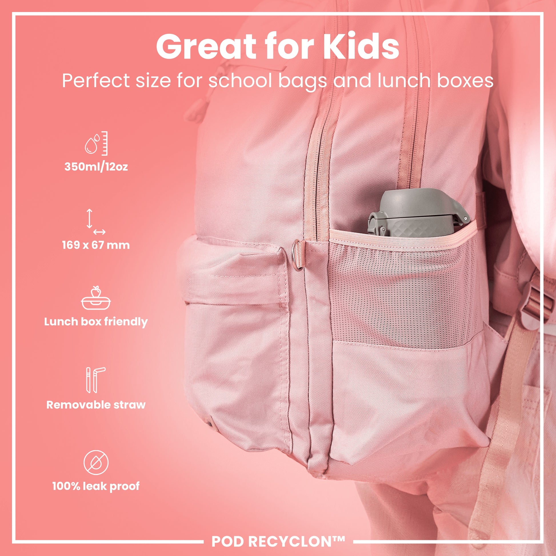 A grey water bottle fits inside a pink backpack's mesh pocket; the backpack is designed for children's school supplies. Great for Kids. Perfect size for school bags and lunch boxes. 350ml/12oz. 169 x 67 mm. Lunch box friendly. Removable straw. 100% leak proof. POD RECYCLON™.