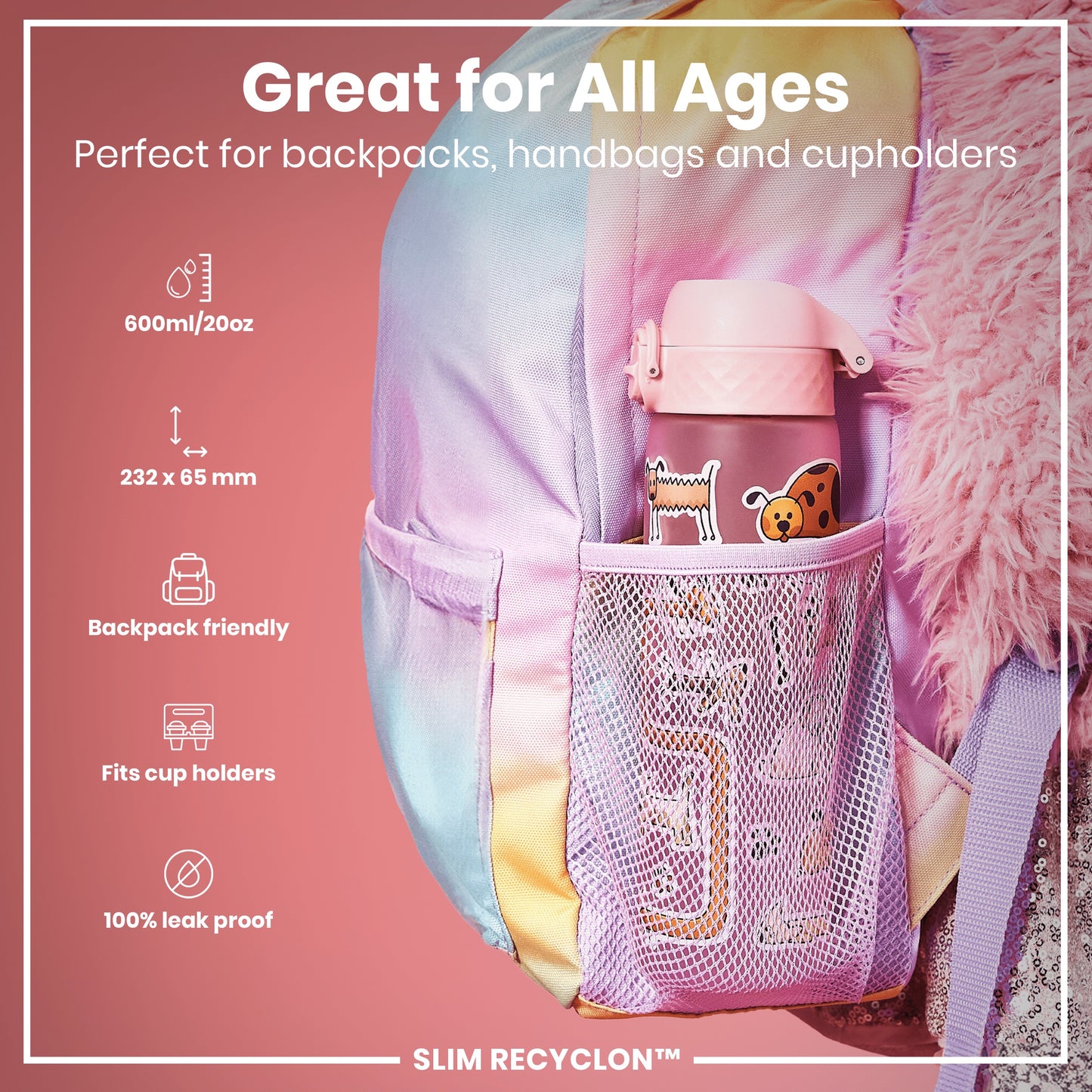 A pink water bottle fits inside a pastel backpack's mesh pocket; it's designed for all ages and various bags. Great for All Ages. Perfect for backpacks, handbags and cupholders. 600ml/20oz. 232 x 65 mm. Backpack friendly. Fits cup holders. 100% leak proof. SLIM RECYCLON™.