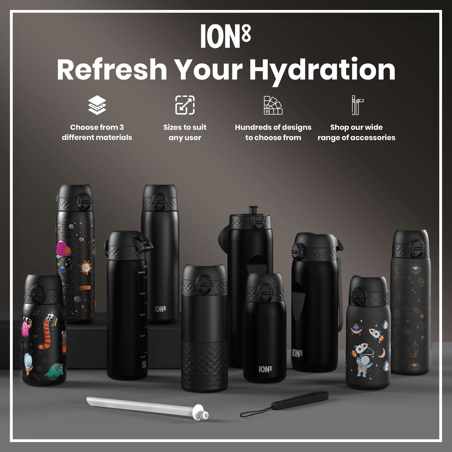 Several ION8 water bottles, in various sizes and designs, are displayed on a gray surface. They are mostly black, some with space-themed graphics. Accompanying accessories are also shown. Choose from 3 different materials. Sizes to suit any user. Hundreds of designs to choose from. Shop our wide range of accessories.