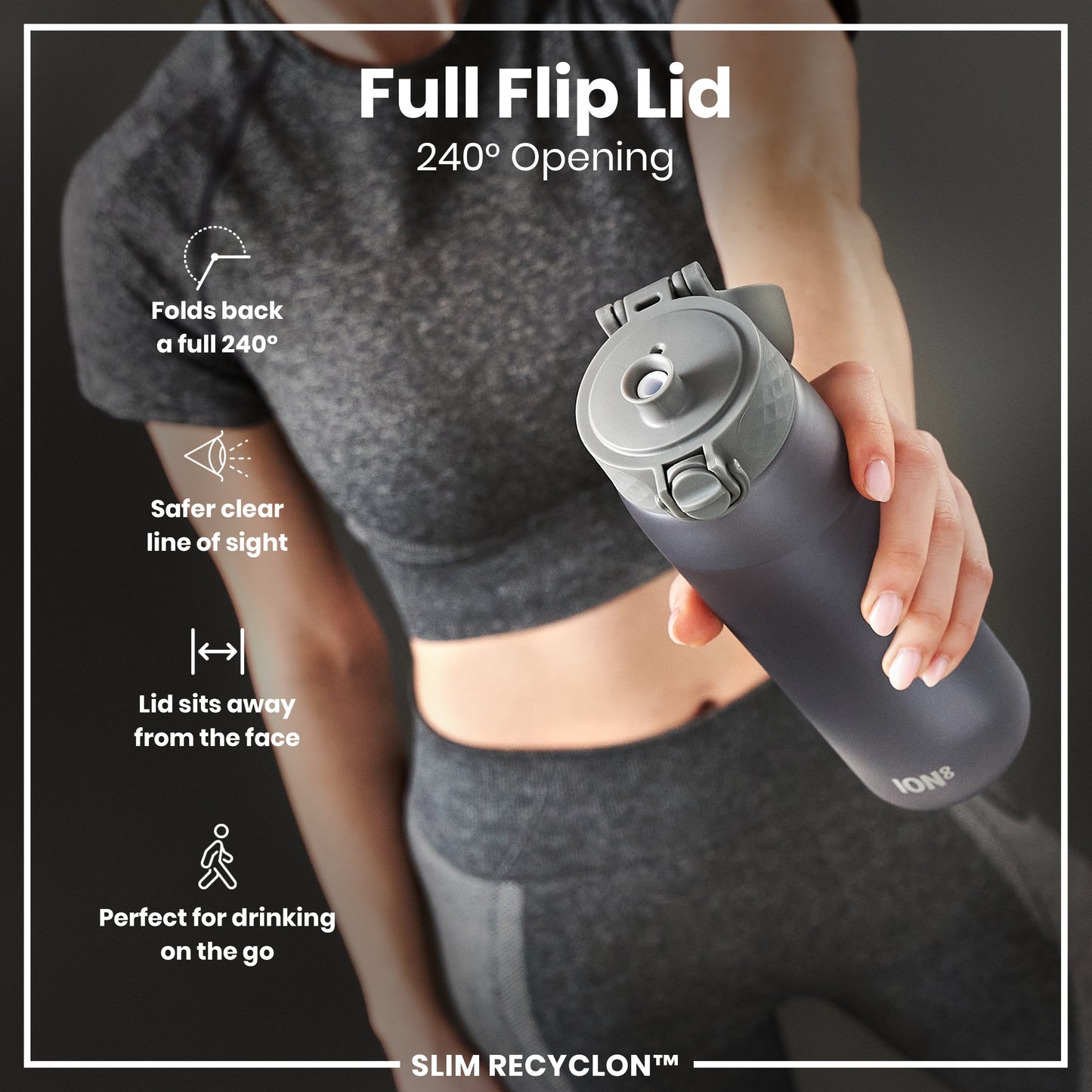 A person holds a dark-grey water bottle with a 240° opening flip lid. The bottle is designed for convenient on-the-go drinking. The lid’s design offers a clear line of sight and keeps the lid away from the face. The bottle is labeled "ION8" and "SLIM RECYCLON™".