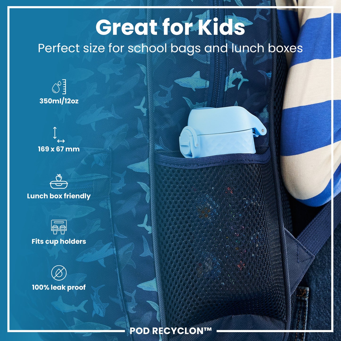 A light blue water bottle fits into a mesh pocket of a dark blue shark-patterned backpack. Great for Kids. Perfect size for school bags and lunch boxes. 350ml/12oz. 169 x 67 mm. Lunch box friendly. Fits cup holders. 100% leak proof. POD RECYCLON™.