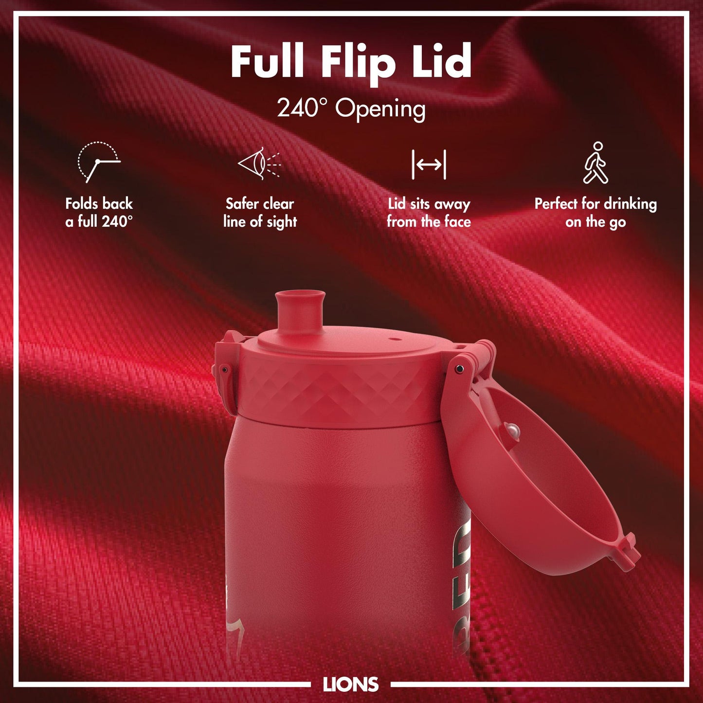 A red water bottle with a flip lid is shown; its lid is open, showcasing a 240° opening; against a red fabric background. Full Flip Lid 240° Opening. Folds back a full 240°. Safer clear line of sight. Lid sits away from the face. Perfect for drinking on the go. LIONS.